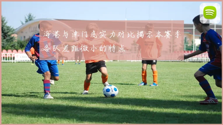 海港与津门虎实力对比揭示本赛季各队差距微小的特点