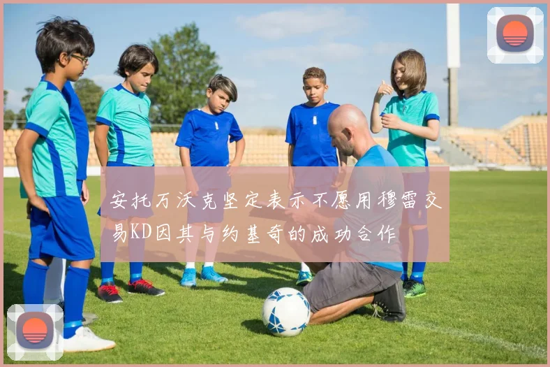 安托万沃克坚定表示不愿用穆雷交易KD因其与约基奇的成功合作