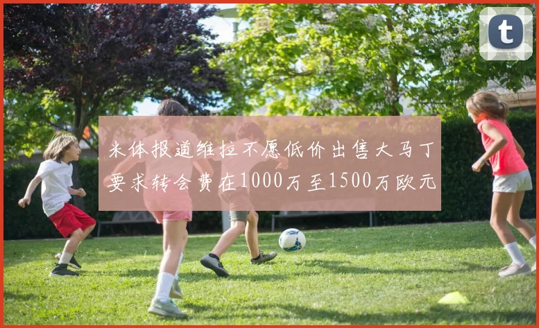 米体报道维拉不愿低价出售大马丁要求转会费在1000万至1500万欧元之间