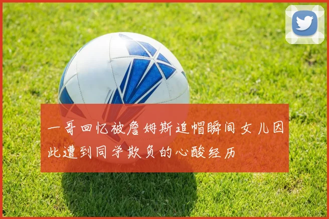 一哥回忆被詹姆斯追帽瞬间女儿因此遭到同学欺负的心酸经历