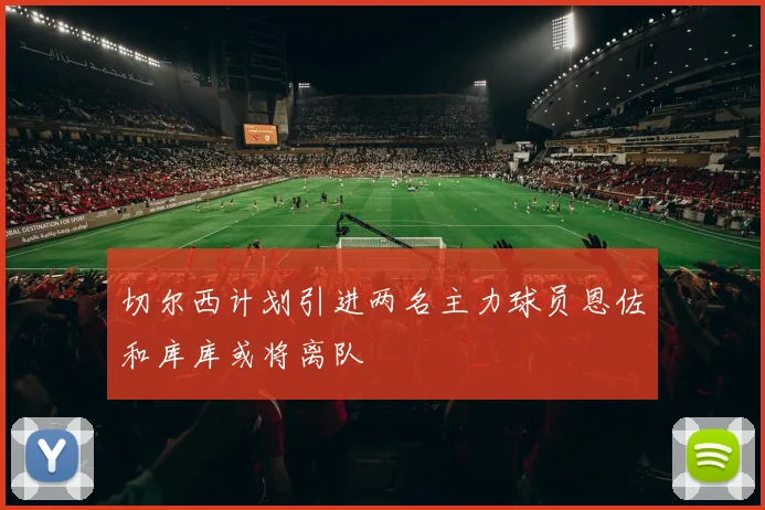 切尔西计划引进两名主力球员恩佐和库库或将离队