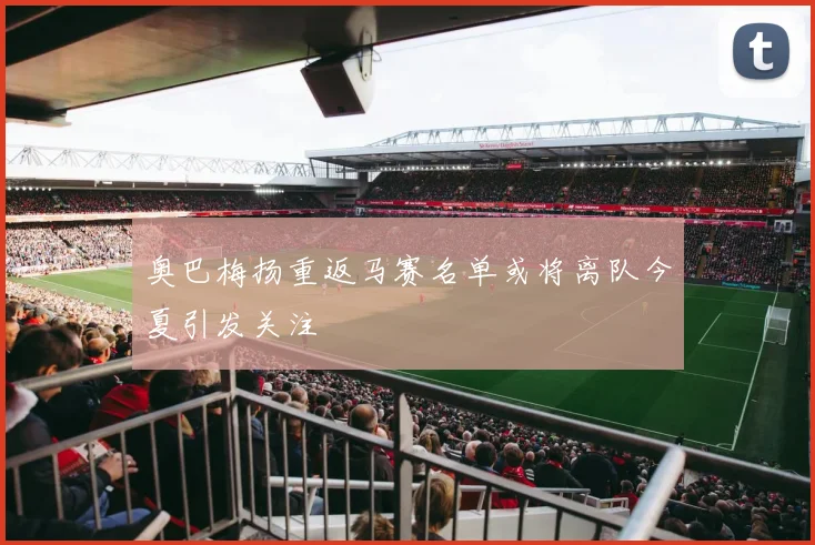 奥巴梅扬重返马赛名单或将离队今夏引发关注