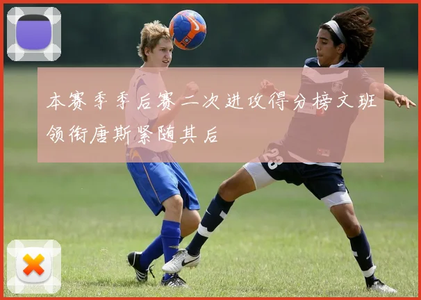 本赛季季后赛二次进攻得分榜文班领衔唐斯紧随其后