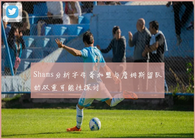 Shams分析字母哥加盟与詹姆斯留队的双重可能性探讨