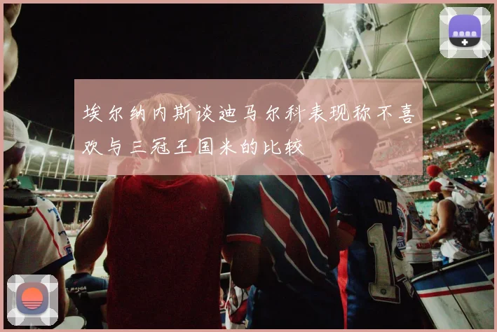 埃尔纳内斯谈迪马尔科表现称不喜欢与三冠王国米的比较