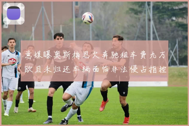 意媒曝奥斯梅恩欠奔驰租车费九万欧且未归还车辆面临非法侵占指控