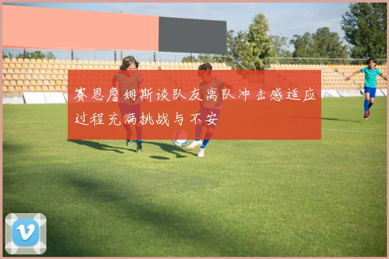赛恩詹姆斯谈队友离队冲击感适应过程充满挑战与不安