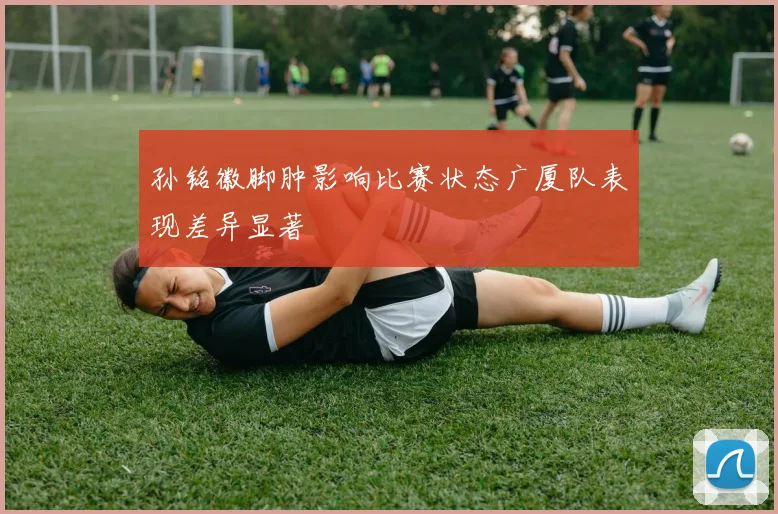孙铭徽脚肿影响比赛状态广厦队表现差异显著