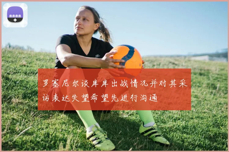 罗塞尼尔谈库库出战情况并对其采访表达失望希望先进行沟通