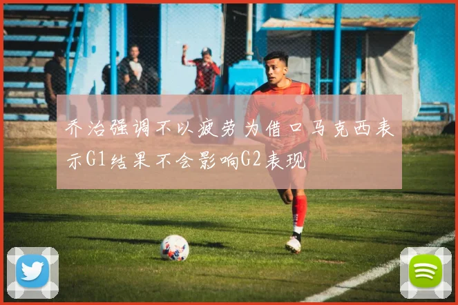 乔治强调不以疲劳为借口马克西表示G1结果不会影响G2表现